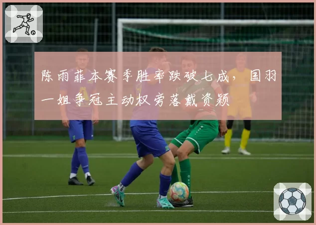 陈雨菲本赛季胜率跌破七成，国羽一姐争冠主动权旁落戴资颖