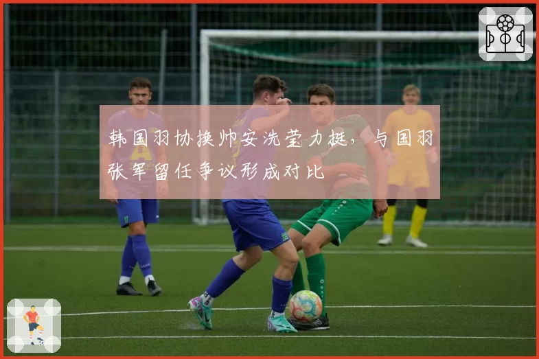 韩国羽协换帅安洗莹力挺，与国羽张军留任争议形成对比