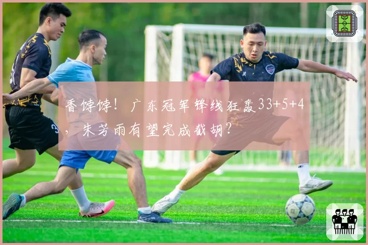 香饽饽!广东冠军锋线狂轰33+5+4,朱芳雨有望完成截胡?