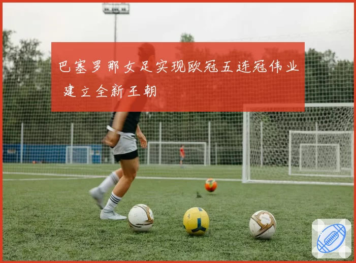 巴塞罗那女足实现欧冠五连冠伟业 建立全新王朝