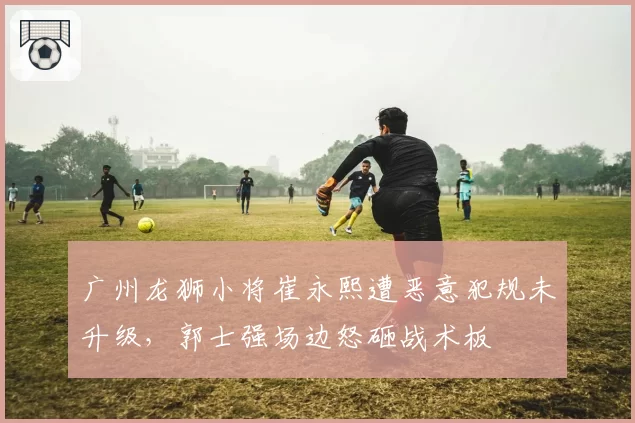广州龙狮小将崔永熙遭恶意犯规未升级，郭士强场边怒砸战术板