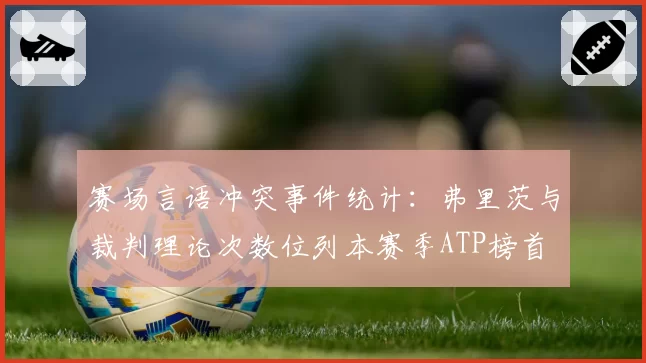 赛场言语冲突事件统计:弗里茨与裁判理论次数位列本赛季ATP榜首